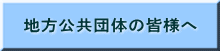 地方公共団体の皆様へ
